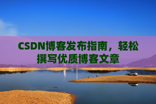 CSDN博客发布指南,轻松撰写优质博客文章 CSDN博客发布指南,轻松撰写优质博客文章